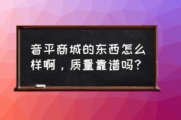 音平商城的东西怎么样 音平商城的东西怎么样啊，质量靠谱吗？