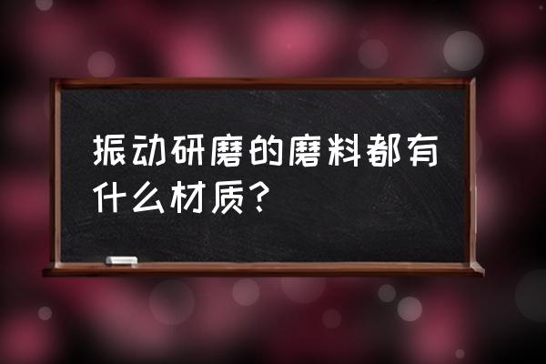 振动研磨机磨料 振动研磨的磨料都有什么材质？