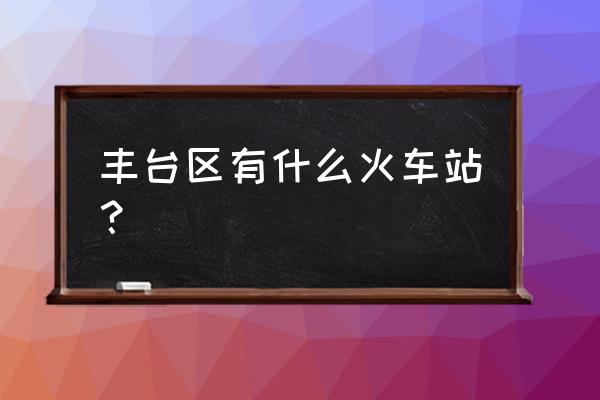 2022年丰台火车站 丰台区有什么火车站？