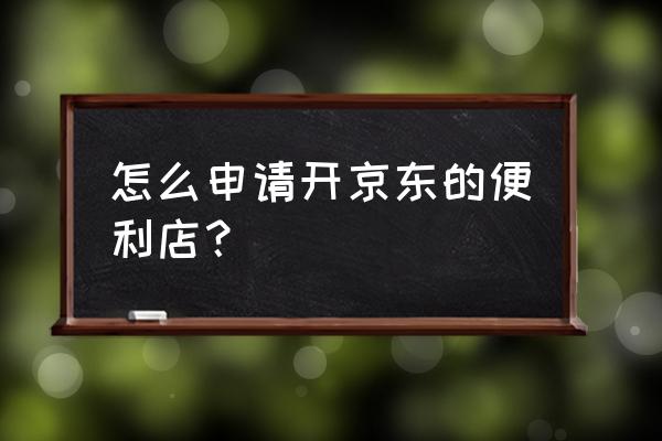 京东便利店怎么开 怎么申请开京东的便利店？