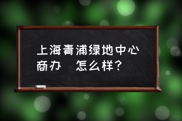 上海绿地中心地址 上海青浦绿地中心(商办)怎么样？