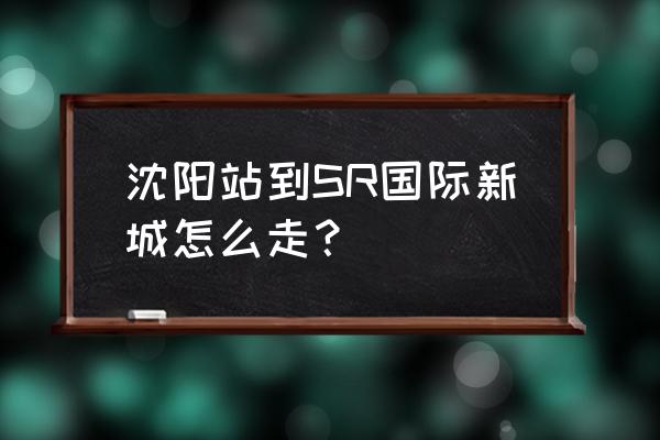 sr国际新城地址 沈阳站到SR国际新城怎么走？