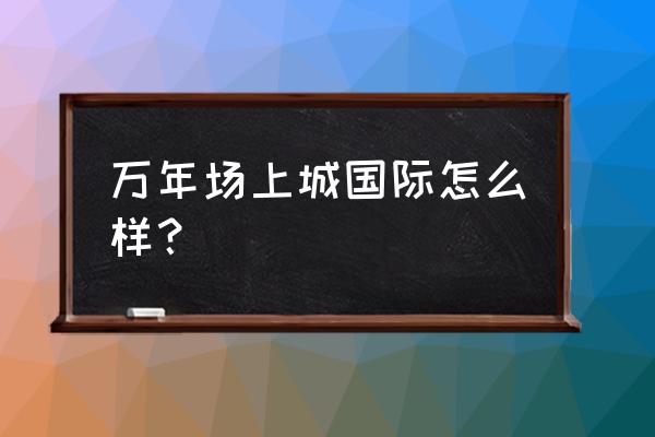 上城国际怎么样 万年场上城国际怎么样？