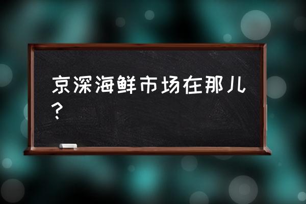 京深海鲜市场具体地址 京深海鲜市场在那儿？