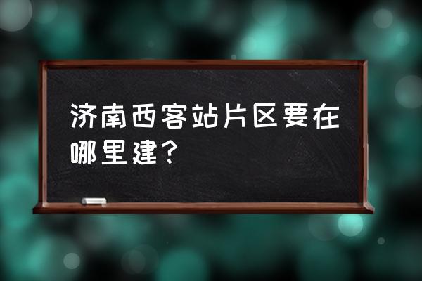 济南西客站规划 济南西客站片区要在哪里建？