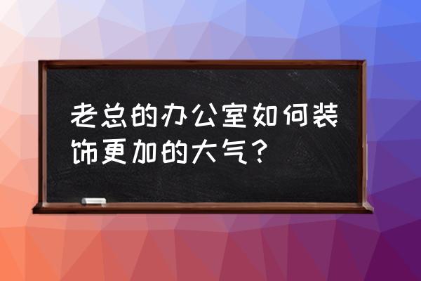 老总办公室装修风格 老总的办公室如何装饰更加的大气？