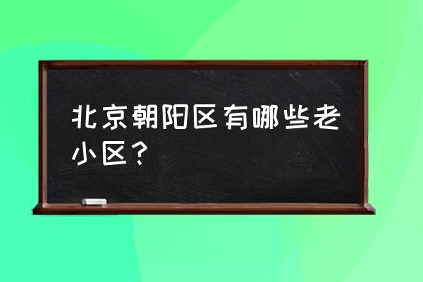 平乐园附近小区 北京朝阳区有哪些老小区？