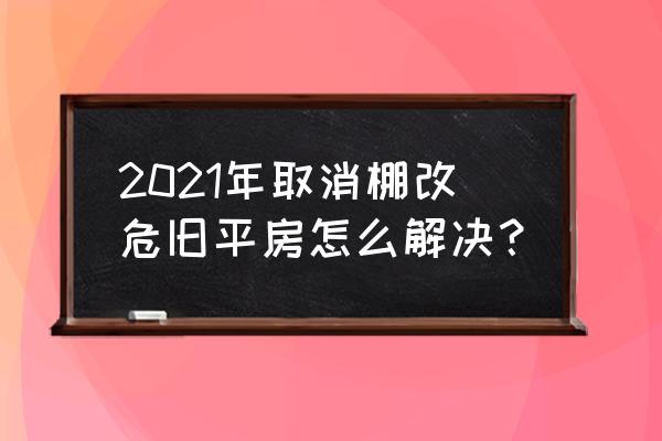 2021年棚户区改造 2021年取消棚改危旧平房怎么解决？