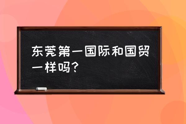 第一国际南城 东莞第一国际和国贸一样吗？