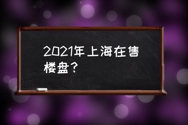 2021年上海新盘 2021年上海在售楼盘？