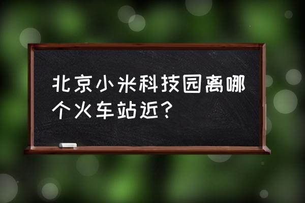 小米科技园在哪 北京小米科技园离哪个火车站近？