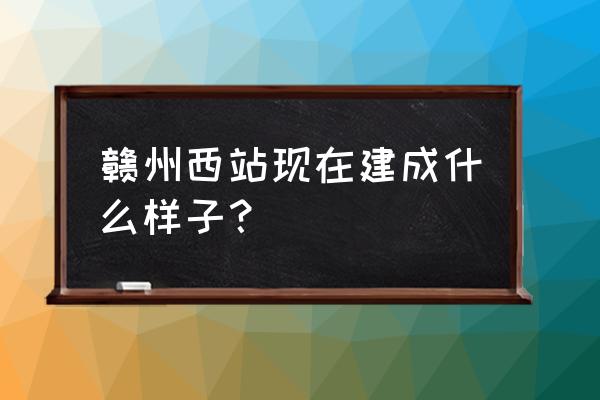 赣州西站最新消息 赣州西站现在建成什么样子？