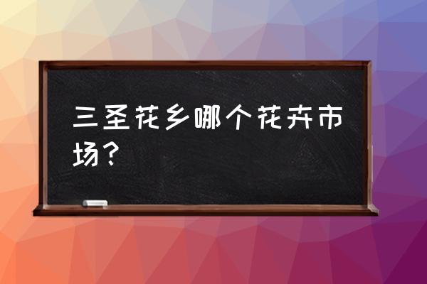 三圣花乡花卉市场 三圣花乡哪个花卉市场？