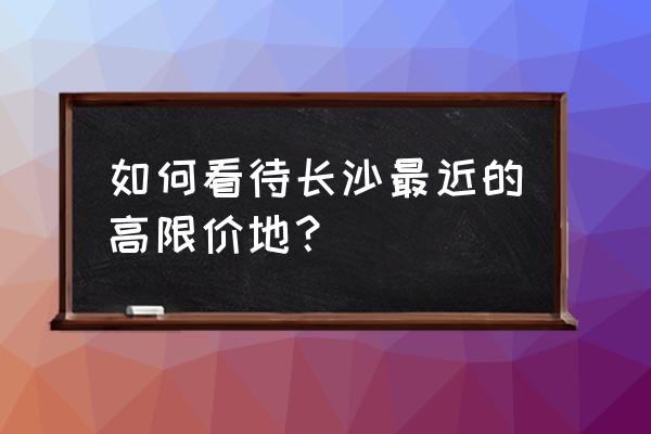 2020长沙土地拍卖最新消息 如何看待长沙最近的高限价地？