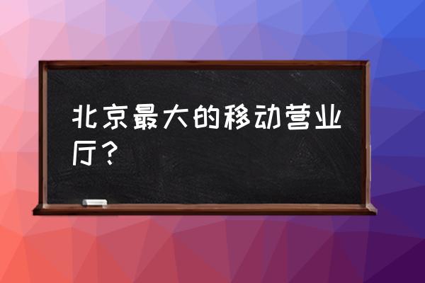 北京中国移动营业厅 北京最大的移动营业厅？