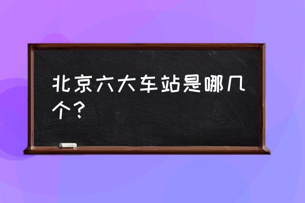 北京汽车站都有哪些 北京六大车站是哪几个？