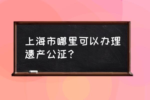 上海公证处在哪里 上海市哪里可以办理遗产公证？