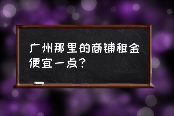 广州租铺位 广州那里的商铺租金便宜一点？