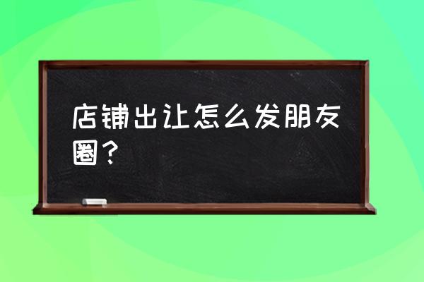 门市转让朋友圈 店铺出让怎么发朋友圈？