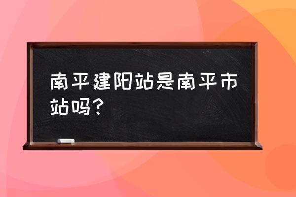 原武夷山东站现在叫什么 南平建阳站是南平市站吗？