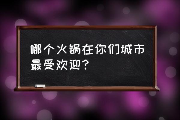 最火的火锅店是哪家 哪个火锅在你们城市最受欢迎？