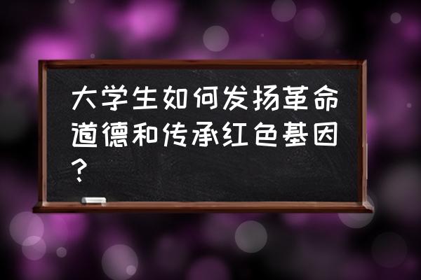 走出去请进来学习 大学生如何发扬革命道德和传承红色基因？