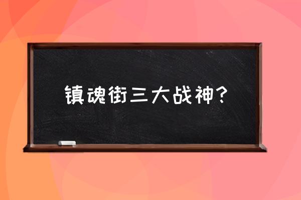 镇魂街四大名将 镇魂街三大战神？