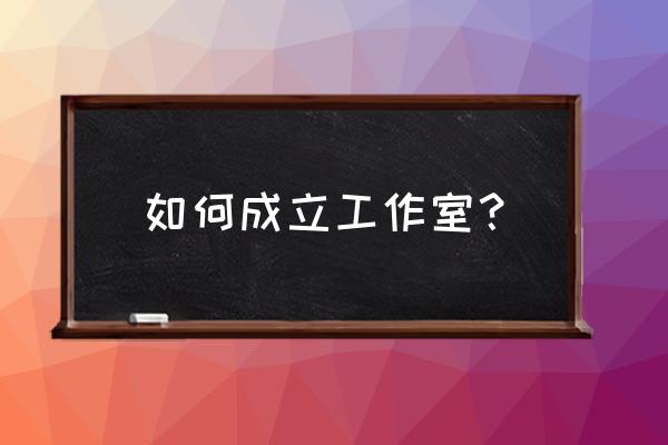 劳模工作室怎么建立 如何成立工作室？