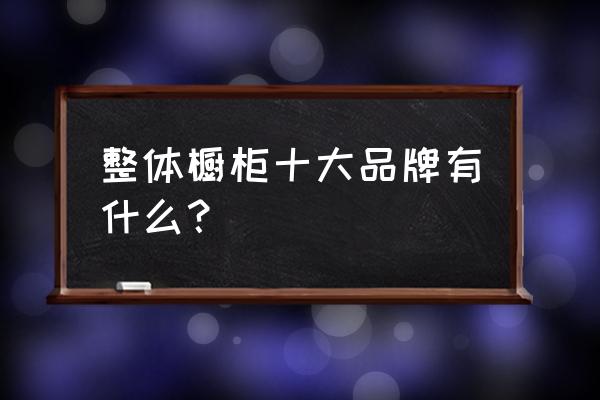 整体厨房排名 整体橱柜十大品牌有什么？