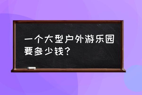 户外儿童游乐园投资多少 一个大型户外游乐园要多少钱？