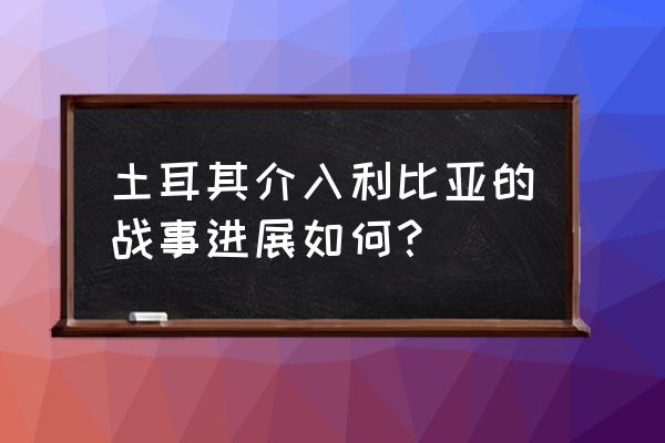 利比亚米苏拉塔现状 土耳其介入利比亚的战事进展如何？