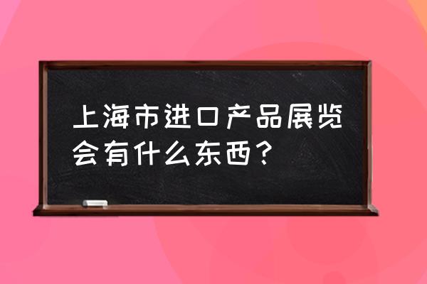 上海进博会内容 上海市进口产品展览会有什么东西？