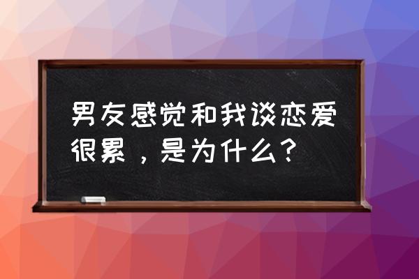 男人觉得谈恋爱太累了 男友感觉和我谈恋爱很累，是为什么？