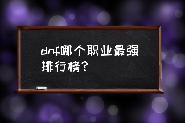 dnf最新职业强度排行 dnf哪个职业最强排行榜？