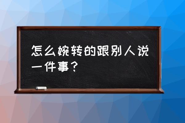 怎么委婉的跟别人说话 怎么婉转的跟别人说一件事？