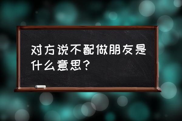 不配做朋友什么意思 对方说不配做朋友是什么意思？