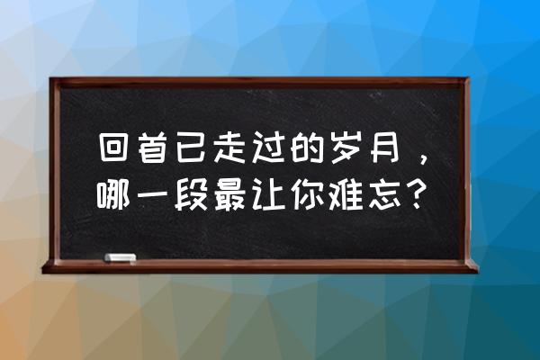 回首过往的岁月 回首已走过的岁月，哪一段最让你难忘？