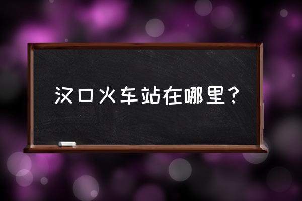 汉口火车站是哪个区 汉口火车站在哪里？