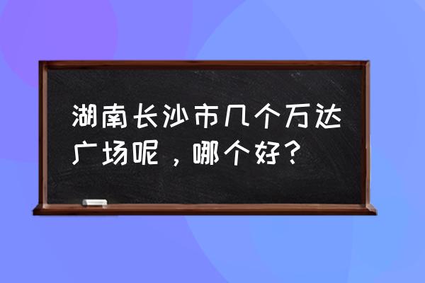 长沙有几个万达广场 湖南长沙市几个万达广场呢，哪个好？