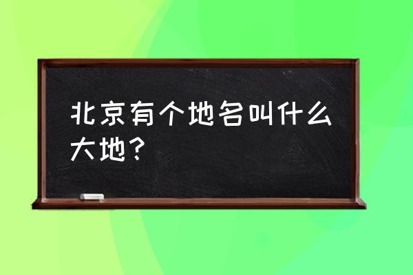 锦绣大地城属于哪个区 北京有个地名叫什么大地？