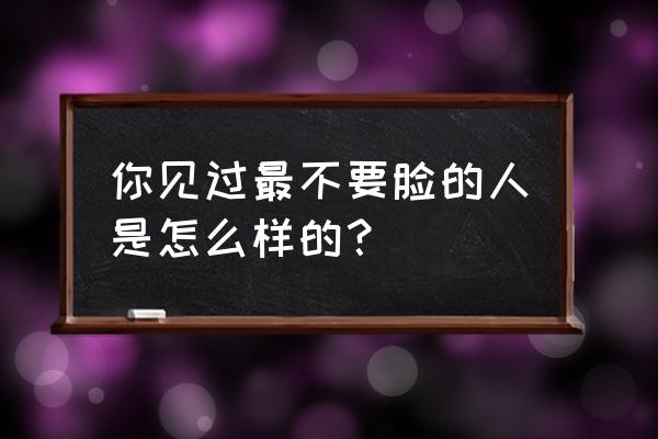 世界上最不要脸的人是谁 你见过最不要脸的人是怎么样的？