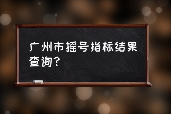 广州小客车摇号结果 广州市摇号指标结果查询？