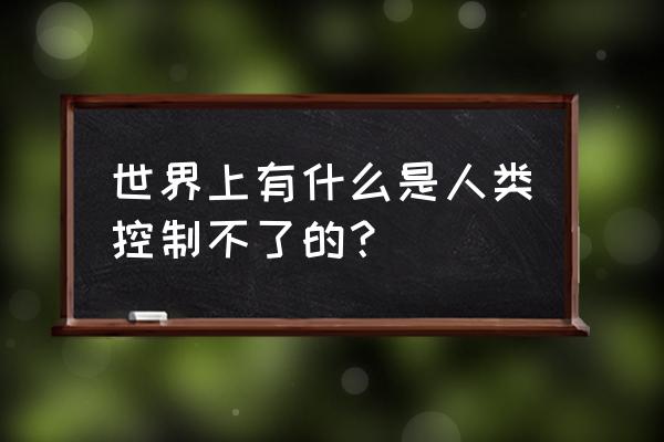 控制不了的事情 世界上有什么是人类控制不了的？