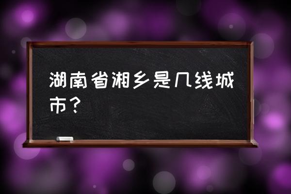 湘乡是湘潭的吗 湖南省湘乡是几线城市？