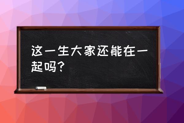 这辈子我们还能在一起吗 这一生大家还能在一起吗？