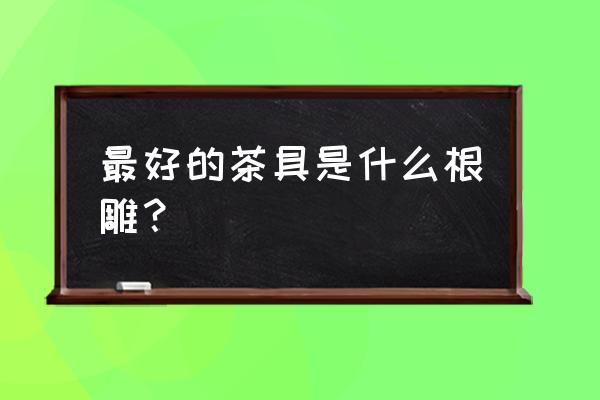 根雕茶台什么材质的好 最好的茶具是什么根雕？