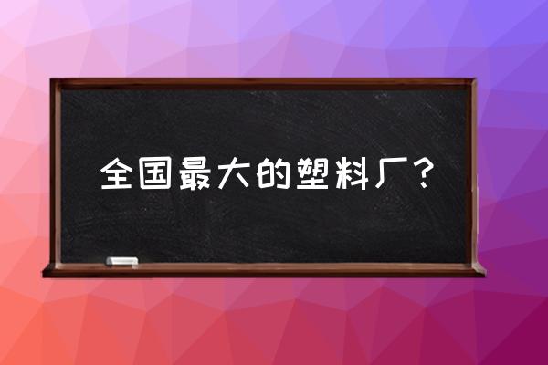 塑料加工厂都有哪些 全国最大的塑料厂？