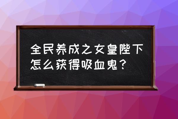 女皇陛下攻略 全民养成之女皇陛下怎么获得吸血鬼？