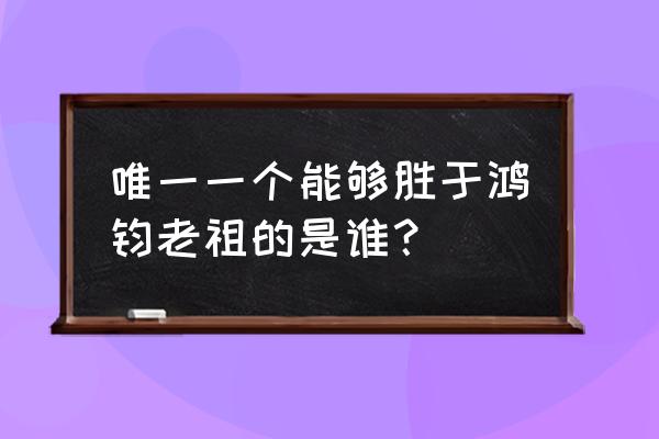 比鸿钧老祖地位还高的人 唯一一个能够胜于鸿钧老祖的是谁？