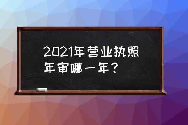 2020营业执照年检时间 2021年营业执照年审哪一年？